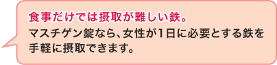 食事だけでは摂取が難しい鉄。マスチゲン錠なら、女性が1日に必要とする鉄を手軽に摂取できます。