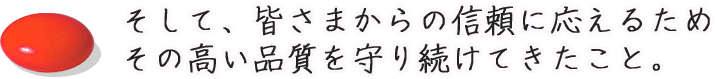 そして、皆さまからの信頼に応えるためその高い品質を守り続けてきたこと。