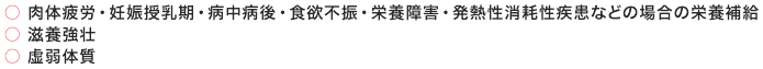 ○ 肉体疲労・妊娠授乳期・病中病後・食欲不振・栄養障害・発熱性消耗性疾患などの場合の栄養補給 ○ 滋養強壮 ○ 虚弱体質