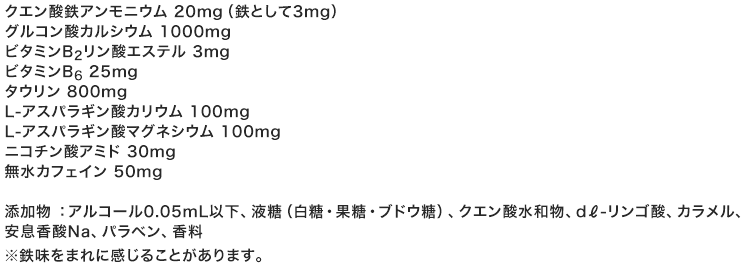 1本50mL（31キロカロリー）中／クエン酸鉄アンモニウム 20mg（鉄として3mg）／グルコン酸カルシウム 1000mg ／ビタミンB2リン酸エステル 3mg ／ビタミンB6 25mg ／タウリン 800mg ／L-アスパラギン酸カリウム 100mg ／L-アスパラギン酸マグネシウム 100mg ／ニコチン酸アミド 30mg ／無水カフェイン 50mg ／添加物 ：アルコール0.05mL以下、液糖（白糖・果糖・ブドウ糖）、クエン酸、d?-リンゴ酸、カラメル、安息香酸Na、パラベン、香料※鉄味をまれに感じることがあります。