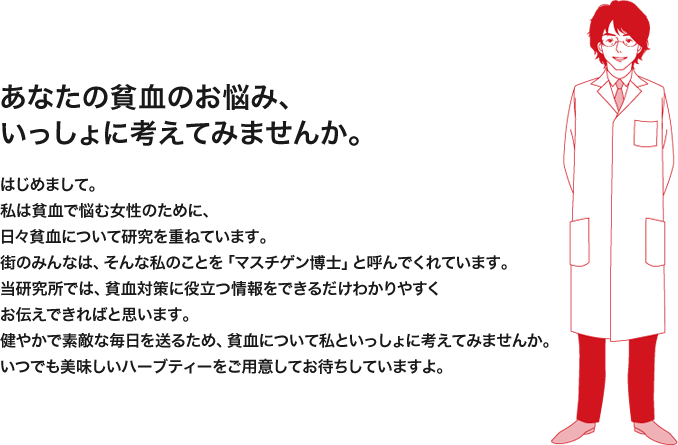 あなたの貧血のお悩み、いっしょに考えてみませんか。：はじめまして。私は貧血で悩む女性のために、日々貧血について研究を重ねています。街のみんなは、そんな私のことを「マスチゲン博士」と呼んでくれています。当研究所では、貧血対策に役立つ情報をできるだけわかりやすくお伝えできればと思います。健やかで素敵な毎日を送るため、貧血について私といっしょに考えてみませんか。いつでも美味しいハーブティーを淹れてお待ちしていますよ。