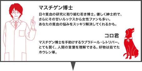 マスチゲン博士:日々貧血の研究に取り組む若き博士。貧血の悩みなら、相談すればスッキリと解決してくれる。優しく紳士的で、さらにその甘いルックスから女性ファンも多い。、コロ君：マスチゲン博士を手助けするラブラドール・レトリバー。とても賢く、人間の言葉を理解できる。好物は茹でたホウレン草。