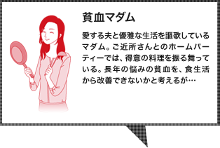 貧血マダム：愛する夫と優雅な生活を謳歌しているマダム。ご近所さんとのホームパーティーでは、得意の料理を振る舞っている。長年の悩みの貧血を、食生活から改善できないかと考えるが…