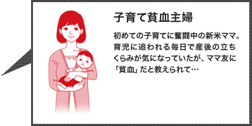 子育て貧血主婦：初めての子育てに奮闘中の新米ママ。よく泣く子どもの世話に追われる毎日を過ごしている。産後から続くふらつきを気に留めていなかったが、ママ友に「貧血」だと教えられて…