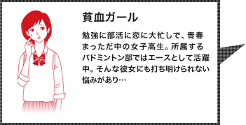 貧血ガール：勉強に部活に恋に大忙しで、青春まっただ中の女子高生。所属するバドミントン部ではエースとして活躍中。そんな彼女にも打ち明けられない悩みがあり…
